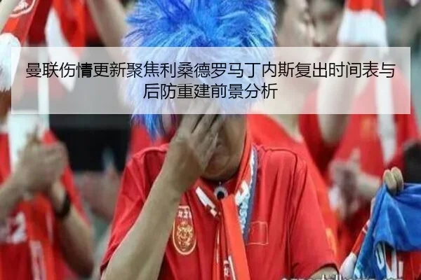 曼联伤情更新聚焦利桑德罗马丁内斯复出时间表与后防重建前景分析