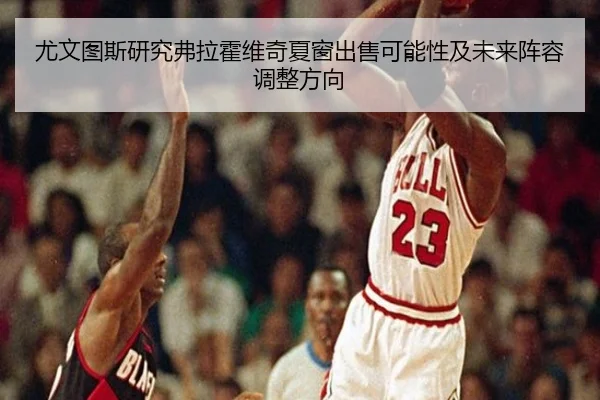 尤文图斯研究弗拉霍维奇夏窗出售可能性及未来阵容调整方向