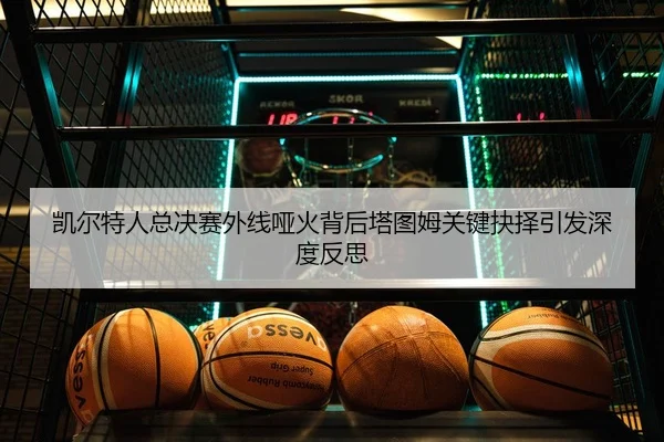 凯尔特人总决赛外线哑火背后塔图姆关键抉择引发深度反思