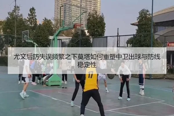 尤文后防失误频繁之下莫塔如何重塑中卫出球与防线稳定性